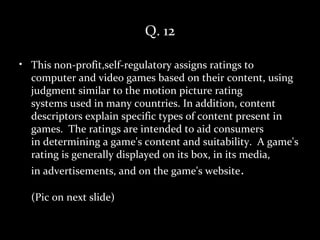 Q. 12

• This non-profit,self-regulatory assigns ratings to
  computer and video games based on their content, using
  judgment similar to the motion picture rating
  systems used in many countries. In addition, content
  descriptors explain specific types of content present in
  games. The ratings are intended to aid consumers
  in determining a game's content and suitability. A game's
  rating is generally displayed on its box, in its media,
  in advertisements, and on the game's website.

  (Pic on next slide)
 