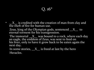 Q. 16*


• __X__ is credited with the creation of man from clay and
  the theft of fire for human use.
  Zeus, king of the Olympian gods, sentenced __X__ to
  eternal torment for his transgression.
  The immortal __X__ was bound to a rock, where each day
  an eagle, the emblem of Zeus, was sent to feed on
  his liver, only to have it grow back to be eaten again the
  next day.
  In some stories, __X__ is freed at last by the hero
  Heracles.
 