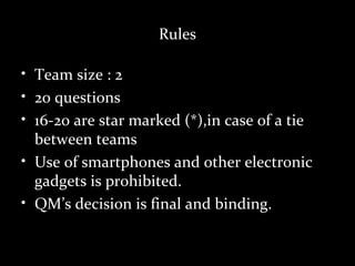 Rules

• Team size : 2
• 20 questions
• 16-20 are star marked (*),in case of a tie
  between teams
• Use of smartphones and other electronic
  gadgets is prohibited.
• QM’s decision is final and binding.
 