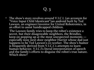 Q. 3

• The show’s story revolves around V.I.C.I. (an acronym for
  "Voice Input Child Identicant“)an android built by Ted
  Lawson, an engineer/inventor for United Robotronics, in
  an effort to assist handicapped children.
  The Lawson family tries to keep the robot's existence a
  secret, but their disagreeable neighbors, the Brindles,
  keep on popping up at the most unexpected moments —
  especially nosy next-door neighbor Harriet whose dad just
  happens to be Ted Lawson's co-worker. The show's humor
  is frequently derived from V.I.C.I.'s attempts to learn
  human behavior, V.I.C.I's literal interpretation of speech
  and the family's efforts to disguise the robot's true nature.
  Which show?
 