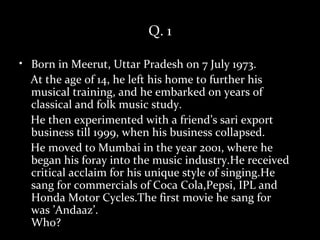 Q. 1

• Born in Meerut, Uttar Pradesh on 7 July 1973.
  At the age of 14, he left his home to further his
  musical training, and he embarked on years of
  classical and folk music study.
  He then experimented with a friend’s sari export
  business till 1999, when his business collapsed.
  He moved to Mumbai in the year 2001, where he
  began his foray into the music industry.He received
  critical acclaim for his unique style of singing.He
  sang for commercials of Coca Cola,Pepsi, IPL and
  Honda Motor Cycles.The first movie he sang for
  was ’Andaaz’.
  Who?
 