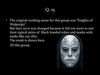 Q. 15

• The original working name for this group was “Knights of
  Walpurgis”.
  But later on it was changed because it did not seem to suit
  their typical attire of black hooded robes and masks with
  snake-like eye slits.
  The mask is shown here.
  ID this group.
 