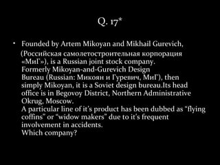 Q. 17*

• Founded by Artem Mikoyan and Mikhail Gurevich,
  (Российская самолетостроительная корпорация
  «МиГ»), is a Russian joint stock company.
  Formerly Mikoyan-and-Gurevich Design
  Bureau (Russian: Микоян и Гуревич, МиГ), then
  simply Mikoyan, it is a Soviet design bureau.Its head
  office is in Begovoy District, Northern Administrative
  Okrug, Moscow.
  A particular line of it’s product has been dubbed as “flying
  coffins” or “widow makers” due to it’s frequent
  involvement in accidents.
  Which company?
 