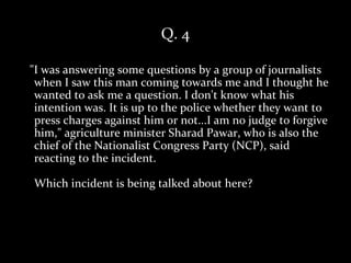 Q. 4

"I was answering some questions by a group of journalists
 when I saw this man coming towards me and I thought he
 wanted to ask me a question. I don't know what his
 intention was. It is up to the police whether they want to
 press charges against him or not...I am no judge to forgive
 him," agriculture minister Sharad Pawar, who is also the
 chief of the Nationalist Congress Party (NCP), said
 reacting to the incident.

Which incident is being talked about here?
 