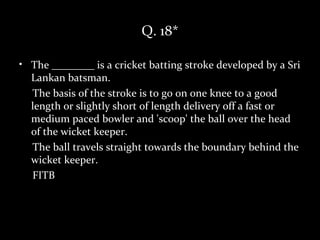 Q. 18*

• The ________ is a cricket batting stroke developed by a Sri
  Lankan batsman.
  The basis of the stroke is to go on one knee to a good
  length or slightly short of length delivery off a fast or
  medium paced bowler and 'scoop' the ball over the head
  of the wicket keeper.
  The ball travels straight towards the boundary behind the
  wicket keeper.
  FITB
 