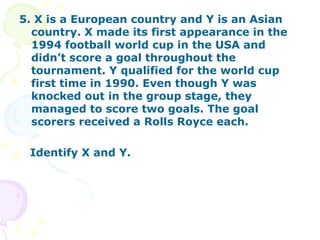 5. X is a European country and Y is an Asian country. X made its first appearance in the 1994 football world cup in the USA and didn’t score a goal throughout the tournament. Y qualified for the world cup first time in 1990. Even though Y was knocked out in the group stage, they managed to score two goals. The goal scorers received a Rolls Royce each. Identify X and Y. 