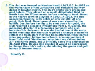 6. The club was formed as Newton Heath L&YR F.C. in 1878 as the works team of the Lancashire and Yorkshire Railway depot at Newton Heath. The club's shirts were green and gold halves. They played on a small, dilapidated field on North Road for fifteen years, before moving to Bank Street in the nearby town of Clayton in 1893. In 1902, the club neared bankruptcy, with debts of over £2,500. At one point, their Bank Street ground was even closed by the bailiffs. Just before having to be shut down for good, the club received a sizeable investment from J. H. Davies, the managing director of a Breweries company who also became club chairman. It was decided at one of the early board meetings that the club required a change of name to reflect the fresh start they had been afforded. Many names were suggested, before Louis Rocca, a young immigrant from Italy, said "Gentlemen, why don't we call ourselves X?” The name stuck, and X officially came into existence on 26 April 1902. Davies also decided it would be appropriate to change the club's colors, abandoning the green and gold halves of Newton Heath. Identify X. 