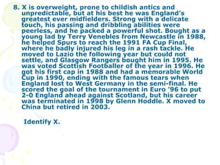 8. X is overweight, prone to childish antics and unpredictable, but at his best he was England’s greatest ever midfielders. Strong with a delicate touch, his passing and dribbling abilities were peerless, and he packed a powerful shot. Bought as a young lad by Terry Venebles from Newcastle in 1988, he helped Spurs to reach the 1991 FA Cup Final, where he badly injured his leg in a rash tackle. He moved to Lazio the following year but could not settle, and Glasgow Rangers bought him in 1995. He was voted Scottish Footballer of the year in 1996. He got his first cap in 1988 and had a memorable World Cup in 1990, ending with the famous tears when England lost to West Germany in the semi-final. He scored the goal of the tournament in Euro ’96 to put 2-0 England ahead against Scotland, but his career was terminated in 1998 by Glenn Hoddle. X moved to China but retired in 2003. Identify X. 