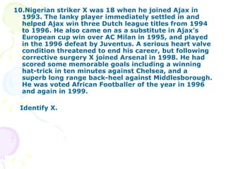 10.Nigerian striker X was 18 when he joined Ajax in 1993. The lanky player immediately settled in and helped Ajax win three Dutch league titles from 1994 to 1996. He also came on as a substitute in Ajax’s European cup win over AC Milan in 1995, and played in the 1996 defeat by Juventus. A serious heart valve condition threatened to end his career, but following corrective surgery X joined Arsenal in 1998. He had scored some memorable goals including a winning hat-trick in ten minutes against Chelsea, and a superb long range back-heel against Middlesborough. He was voted African Footballer of the year in 1996 and again in 1999. Identify X. 