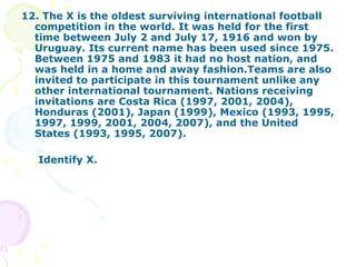 12. The X is the oldest surviving international football competition in the world. It was held for the first time between July 2 and July 17, 1916 and won by Uruguay. Its current name has been used since 1975. Between 1975 and 1983 it had no host nation, and was held in a home and away fashion.Teams are also invited to participate in this tournament unlike any other international tournament. Nations receiving invitations are Costa Rica (1997, 2001, 2004), Honduras (2001), Japan (1999), Mexico (1993, 1995, 1997, 1999, 2001, 2004, 2007), and the United States (1993, 1995, 2007). Identify X. 