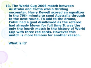 13. The World Cup 2006 match between Australia and Crotia was a thrilling encounter. Harry Kewell scored an equalizer in the 79th minute to send Australia through to the next round. To add to the drama, Cahill had a goal disallowed as the referee had already blown for full time.It was the only the fourth match in the history of World Cup with three red cards. However this match is more famous for another reason. What is it? 