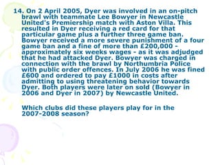 14. On 2 April 2005, Dyer was involved in an on-pitch brawl with teammate Lee Bowyer in Newcastle United's Premiership match with Aston Villa. This resulted in Dyer receiving a red card for that particular game plus a further three game ban. Bowyer received a more severe punishment of a four game ban and a fine of more than £200,000 - approximately six weeks wages - as it was adjudged that he had attacked Dyer. Bowyer was charged in connection with the brawl by Northumbria Police with public order offences. In July 2006 he was fined £600 and ordered to pay £1000 in costs after admitting to using threatening behavior towards Dyer. Both players were later on sold (Bowyer in 2006 and Dyer in 2007) by Newcastle United. Which clubs did these players play for in the 2007-2008 season? 