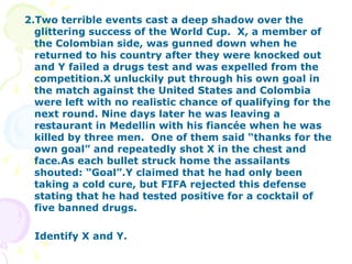 2.Two terrible events cast a deep shadow over the glittering success of the World Cup.  X, a member of the Colombian side, was gunned down when he returned to his country after they were knocked out and Y failed a drugs test and was expelled from the competition.X unluckily put through his own goal in the match against the United States and Colombia were left with no realistic chance of qualifying for the next round. Nine days later he was leaving a restaurant in Medellin with his fiancée when he was killed by three men.  One of them said “thanks for the own goal” and repeatedly shot X in the chest and face.As each bullet struck home the assailants shouted: “Goal”.Y claimed that he had only been taking a cold cure, but FIFA rejected this defense stating that he had tested positive for a cocktail of five banned drugs. Identify X and Y. 