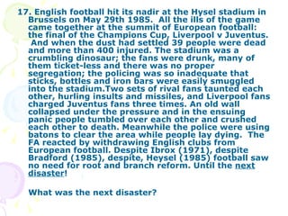 17. English football hit its nadir at the Hysel stadium in Brussels on May 29th 1985.  All the ills of the game came together at the summit of European football: the final of the Champions Cup, Liverpool v Juventus.  And when the dust had settled 39 people were dead and more than 400 injured. The stadium was a crumbling dinosaur; the fans were drunk, many of them ticket-less and there was no proper segregation; the policing was so inadequate that sticks, bottles and iron bars were easily smuggled into the stadium.Two sets of rival fans taunted each other, hurling insults and missiles, and Liverpool fans charged Juventus fans three times. An old wall collapsed under the pressure and in the ensuing panic people tumbled over each other and crushed each other to death. Meanwhile the police were using batons to clear the area while people lay dying.  The FA reacted by withdrawing English clubs from European football. Despite Ibrox (1971), despite Bradford (1985), despite, Heysel (1985) football saw no need for root and branch reform. Until the  next disaster ! What was the next disaster? 