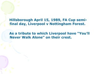 Hillsborough April 15, 1989, FA Cup semi-final day, Liverpool v Nottingham Forest. As a tribute to which Liverpool have “You’ll Never Walk Alone” on their crest.   