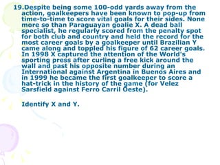 19.Despite being some 100-odd yards away from the action, goalkeepers have been known to pop-up from time-to-time to score vital goals for their sides. None more so than Paraguayan goalie X. A dead ball specialist, he regularly scored from the penalty spot for both club and country and held the record for the most career goals by a goalkeeper until Brazilian Y came along and toppled his figure of 62 career goals. In 1998 X captured the attention of the World's sporting press after curling a free kick around the wall and past his opposite number during an International against Argentina in Buenos Aires and in 1999 he became the first goalkeeper to score a hat-trick in the history of the game (for Velez Sarsfield against Ferro Carril Oeste). Identify X and Y. 