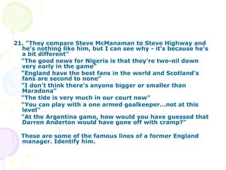 21. "They compare Steve McManaman to Steve Highway and he's nothing like him, but I can see why - it's because he's a bit different"  "The good news for Nigeria is that they're two-nil down very early in the game"  "England have the best fans in the world and Scotland's fans are second to none"  "I don't think there's anyone bigger or smaller than Maradona"  "The tide is very much in our court now"  "You can play with a one armed goalkeeper...not at this level"  "At the Argentina game, how would you have guessed that Darren Anderton would have gone off with cramp?" These are some of the famous lines of a former England manager. Identify him. 