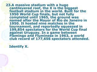 23.A massive stadium with a huge cantilevered roof, the X is the biggest football stadium in the world. Built for the 1950 World Cup finals, but not fully completed until 1965, the ground was named after the Mayor of Rio de Janeiro in 1950. It hosted nine matches in the tournament, and reportedly squeezed in 199,854 spectators for the World Cup final against Uruguay. In a game between Flamingo and Fluminese in 1963, a world club record of 177,656 spectators attended.  Identify X. 