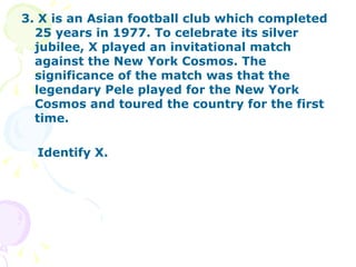 3. X is an Asian football club which completed 25 years in 1977. To celebrate its silver jubilee, X played an invitational match against the New York Cosmos. The significance of the match was that the legendary Pele played for the New York Cosmos and toured the country for the first time. Identify X. 