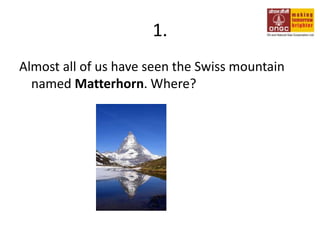 1. Almost all of us have seen the Swiss mountain named Matterhorn. Where? 