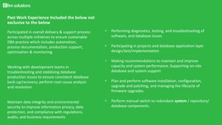Past Work Experience Included the below not
exclusive to the below
• Performing diagnostics, testing, and troubleshooting of
software, and database issues
• Participating in projects and database application layer
design/test/implementation
• Making recommendations to maintain and improve
capacity and system performance, Supporting on-site
database and system support
• Plan and perform software installation, configuration,
upgrade and patching, and managing the lifecycle of
firmware upgrades.
• Perform manual switch to redundant system / repository/
database components.
Participated in overall delivery & support process
across multiple initiatives to ensure sustainable
DBA practice which includes automation,
process documentation, production support,
optimization & monitoring.
Working with development teams in
troubleshooting and stabilizing database
production issues to ensure consistent database
back-up/recovery; perform root-cause analysis
and resolution
Maintain data integrity and environmental
security to improve information privacy, data
protection, and compliance with regulations,
audits, and business requirements
 