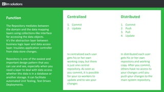 Approach for the design, setup, and operation of a configuration control repository.
The design, coding, deployment, and maintenance for the products in his current role.
Function
The Repository mediates between
the domain and the data mapping
layers using collections-like interface
for accessing the data objects.
It’s the abstraction layer between
business logic layer and data access
layer. Insulates application controller
from data store changes.
Repository is one of the easiest and
important design pattern that you
can use and see, especially when you
need a layer to deal with data access
whether this data is in a database or
another storage. It can facilitate
automated Unit Testing, Test Driven
Deployments.
Centralized
1. Commit
2. Update
In centralized each user
gets his or her own
working copy, but there
is just one central
repository. As soon as
you commit, it is possible
for your co-workers to
update and to see your
changes
Distributed
1. Commit
2. Push
3. Pull
4. Update
In distributed each user
gets his or her own
repository and working
copy. After you commit,
others have no access to
your changes until you
push your changes to the
main system repository.
 