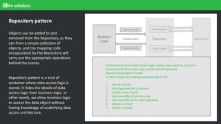 Approach for the design, setup, and operation of a configuration control repository.
The design, coding, deployment, and maintenance for the products in his current role.
Repository pattern
Objects can be added to and
removed from the Repository, as they
can from a simple collection of
objects, and the mapping code
encapsulated by the Repository will
carry out the appropriate operations
behind the scenes
Repository pattern is a kind of
container where data access logic is
stored. It hides the details of data
access logic from business logic. In
other words, we allow business logic
to access the data object without
having knowledge of underlying data
access architecture.
Centralization of the data access logic makes code easier to maintain
Business and data access logic can be tested separately
Reduces duplication of code
A lower chance for making programming errors
1. Get all records
2. Get paginated set of records
3. Create a new record
4. Get record by it’s primary key
5. Get record by some other attribute
6. Update a record
7. Delete a record
 