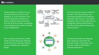 Decide whether we want to set up
row-level security controls in the
database, or in the repository. This
decision determines whether we
share connection pools and cache,
and may limit the number of separate
source databases you want to include
in your deployment.
After analyzing the business model
needs and identifying the database
content that your business requires,
we can complete your repository
design.
v
The most common way to create the
schema in the Physical layer is by
importing metadata from databases
and other data sources. If we import
metadata, many of the properties are
configured automatically based on
the information gathered during the
import process.
The Business Model and Mapping
layer organizes information by
business model. In this layer, each
business model is effectively a
separate application.
 