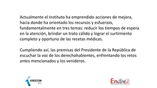 Actualmente el Instituto ha emprendido acciones de mejora,
hacia donde ha orientado los recursos y esfuerzos,
fundamentalmente en tres temas: reducir los tiempos de espera
en la atención, brindar un trato cálido y lograr el surtimiento
completo y oportuno de las recetas médicas.
Cumpliendo así, las premisas del Presidente de la República de
escuchar la voz de los derechohabientes, enfrentando los retos
antes mencionados y los venideros.
 