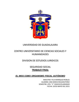 UNIVERSIDAD DE GUADALAJARA
CENTRO UNIVERSITARIO DE CIENCIAS SOCIALES Y
HUMANIDADES
DIVISION DE ESTUDIOS JURIDICOS
SEGURIDAD SOCIAL
TRABAJO FINAL
EL IMSS COMO ORGANISMO FISCAL AUTÓNOMO
MAESTRO: FELIX MARQUEZ ROBLES
ALUMNO: ANA MARIA ROLDANPEREZ
SEMESTRE: 4TO. “C” SEMIESCOLARIZADO
FECHA: 18 DE MAYO DEL 2015
 