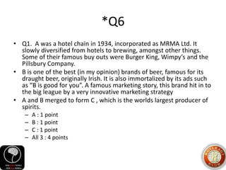 *Q6
• Q1. A was a hotel chain in 1934, incorporated as MRMA Ltd. It
slowly diversified from hotels to brewing, amongst other things.
Some of their famous buy outs were Burger King, Wimpy’s and the
Pillsbury Company.
• B is one of the best (in my opinion) brands of beer, famous for its
draught beer, originally Irish. It is also immortalized by its ads such
as “B is good for you”. A famous marketing story, this brand hit in to
the big league by a very innovative marketing strategy
• A and B merged to form C , which is the worlds largest producer of
spirits.
– A : 1 point
– B : 1 point
– C : 1 point
– All 3 : 4 points
 