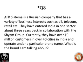 *Q8
AFK Sistema is a Russian company that has a
variety of business interests such as oil, telecom,
retail etc. They have entered India in one sector
about three years back in collaboration with the
Shyam Group. Currently, they have over 10
million customers in over 40 cities in India and
operate under a particular brand name. What is
the brand I am talking about?
 