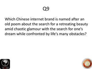 Q9
Which Chinese internet brand is named after an
old poem about the search for a retreating beauty
amid chaotic glamour with the search for one's
dream while confronted by life's many obstacles?
 
