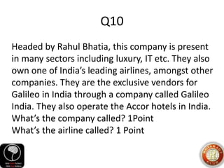 Q10
Headed by Rahul Bhatia, this company is present
in many sectors including luxury, IT etc. They also
own one of India’s leading airlines, amongst other
companies. They are the exclusive vendors for
Galileo in India through a company called Galileo
India. They also operate the Accor hotels in India.
What’s the company called? 1Point
What’s the airline called? 1 Point
 