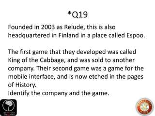 *Q19
Founded in 2003 as Relude, this is also
headquartered in Finland in a place called Espoo.
The first game that they developed was called
King of the Cabbage, and was sold to another
company. Their second game was a game for the
mobile interface, and is now etched in the pages
of History.
Identify the company and the game.
 