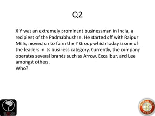 Q2
X Y was an extremely prominent businessman in India, a
recipient of the Padmabhushan. He started off with Raipur
Mills, moved on to form the Y Group which today is one of
the leaders in its business category. Currently, the company
operates several brands such as Arrow, Excalibur, and Lee
amongst others.
Who?
 