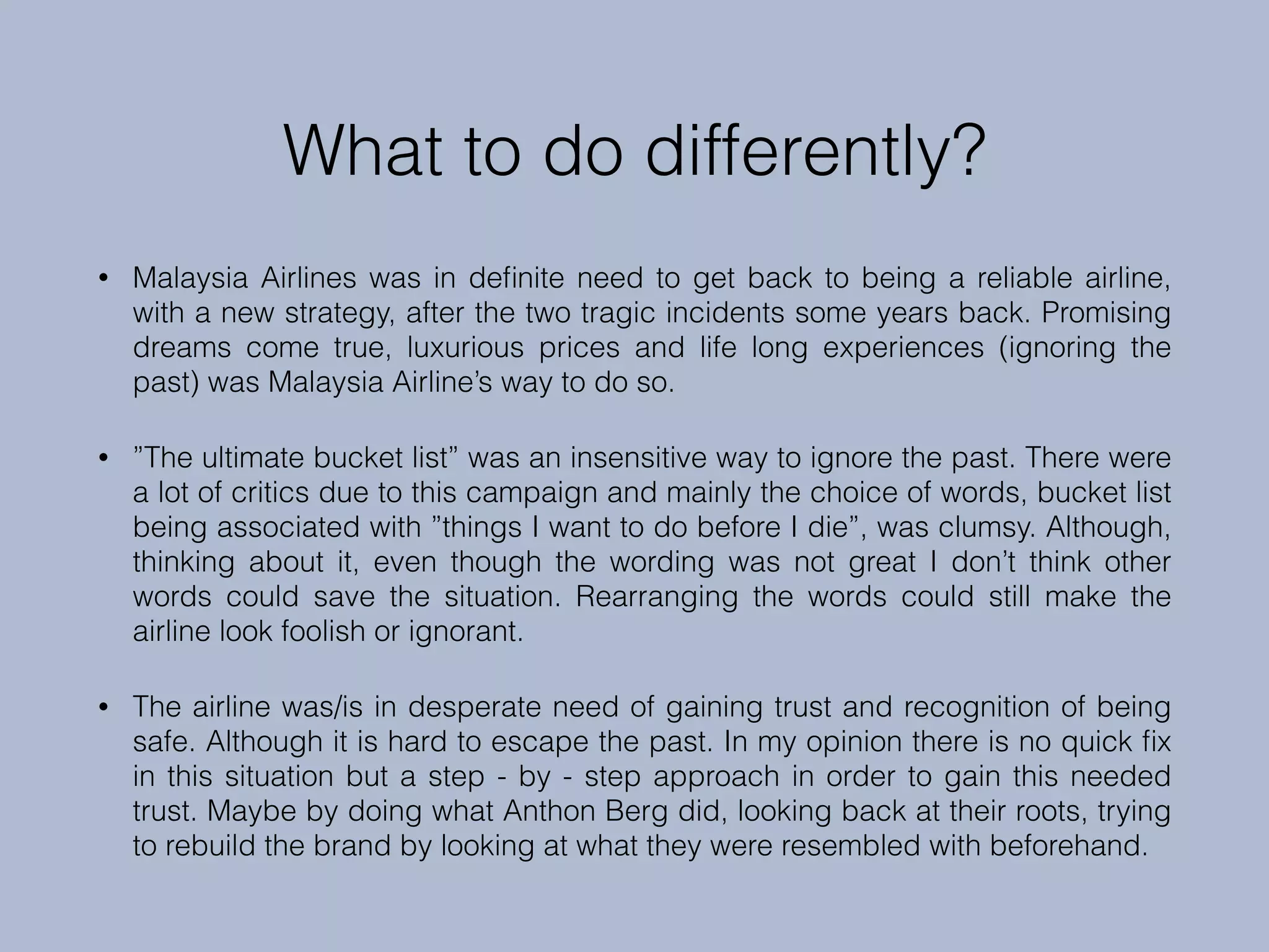 What to do differently?
• Malaysia Airlines was in deﬁnite need to get back to being a reliable airline,
with a new strategy, after the two tragic incidents some years back. Promising
dreams come true, luxurious prices and life long experiences (ignoring the
past) was Malaysia Airline’s way to do so.
• ”The ultimate bucket list” was an insensitive way to ignore the past. There were
a lot of critics due to this campaign and mainly the choice of words, bucket list
being associated with ”things I want to do before I die”, was clumsy. Although,
thinking about it, even though the wording was not great I don’t think other
words could save the situation. Rearranging the words could still make the
airline look foolish or ignorant.
• The airline was/is in desperate need of gaining trust and recognition of being
safe. Although it is hard to escape the past. In my opinion there is no quick ﬁx
in this situation but a step - by - step approach in order to gain this needed
trust. Maybe by doing what Anthon Berg did, looking back at their roots, trying
to rebuild the brand by looking at what they were resembled with beforehand.
 