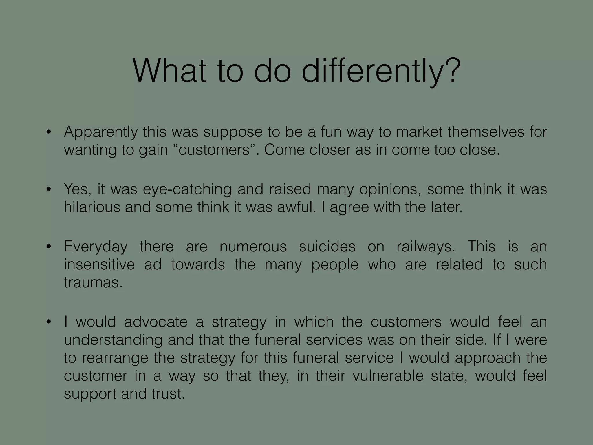 What to do differently?
• Apparently this was suppose to be a fun way to market themselves for
wanting to gain ”customers”. Come closer as in come too close.
• Yes, it was eye-catching and raised many opinions, some think it was
hilarious and some think it was awful. I agree with the later.
• Everyday there are numerous suicides on railways. This is an
insensitive ad towards the many people who are related to such
traumas.
• I would advocate a strategy in which the customers would feel an
understanding and that the funeral services was on their side. If I were
to rearrange the strategy for this funeral service I would approach the
customer in a way so that they, in their vulnerable state, would feel
support and trust.
 