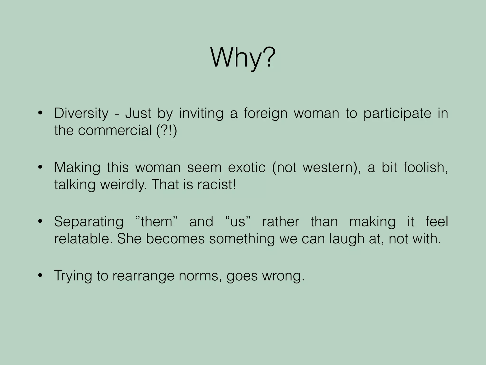 • Diversity - Just by inviting a foreign woman to participate in
the commercial (?!)
• Making this woman seem exotic (not western), a bit foolish,
talking weirdly. That is racist!
• Separating ”them” and ”us” rather than making it feel
relatable. She becomes something we can laugh at, not with.
• Trying to rearrange norms, goes wrong.
Why?
 