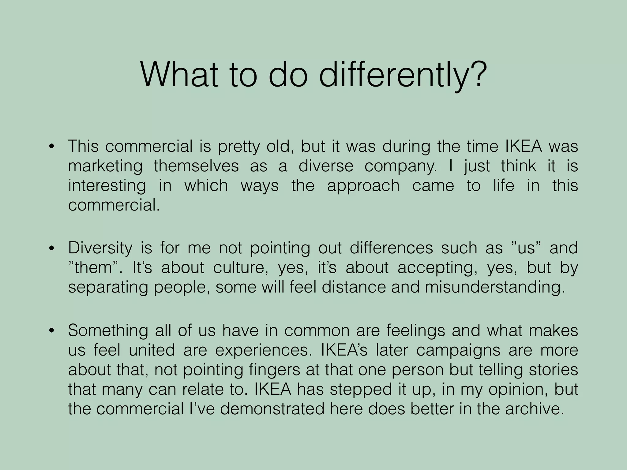What to do differently?
• This commercial is pretty old, but it was during the time IKEA was
marketing themselves as a diverse company. I just think it is
interesting in which ways the approach came to life in this
commercial.
• Diversity is for me not pointing out differences such as ”us” and
”them”. It’s about culture, yes, it’s about accepting, yes, but by
separating people, some will feel distance and misunderstanding.
• Something all of us have in common are feelings and what makes
us feel united are experiences. IKEA’s later campaigns are more
about that, not pointing ﬁngers at that one person but telling stories
that many can relate to. IKEA has stepped it up, in my opinion, but
the commercial I’ve demonstrated here does better in the archive.
 