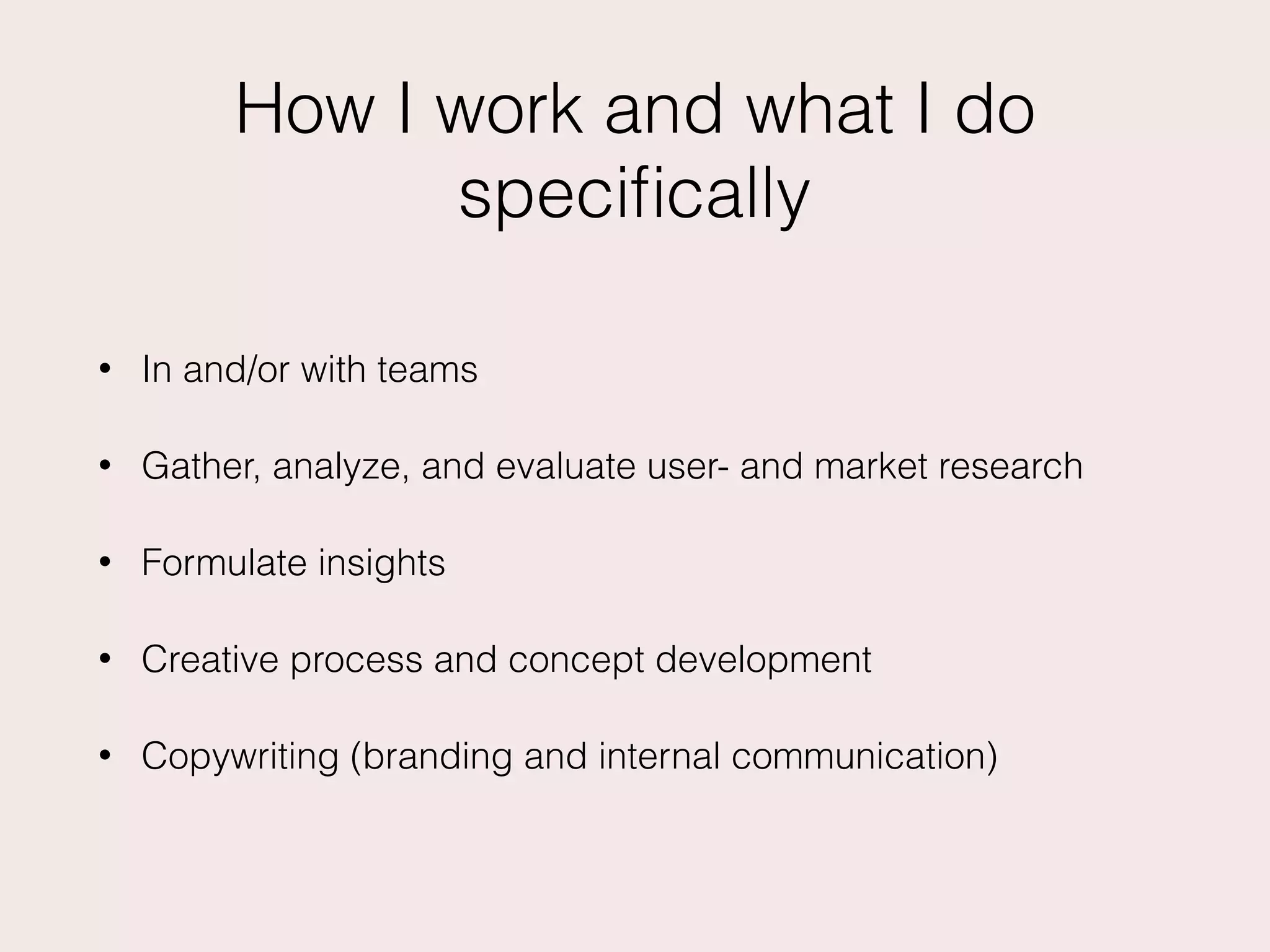 How I work and what I do
speciﬁcally
• In and/or with teams
• Gather, analyze, and evaluate user- and market research
• Formulate insights
• Creative process and concept development
• Copywriting (branding and internal communication)
 