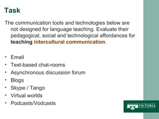Task
The communication tools and technologies below are
  not designed for language teaching. Evaluate their
  pedagogical, social and technological affordances for
  teaching intercultural communication.

•   Email
•   Text-based chat-rooms
•   Asynchronous discussion forum
•   Blogs
•   Skype / Tango
•   Virtual worlds
•   Podcasts/Vodcasts
 