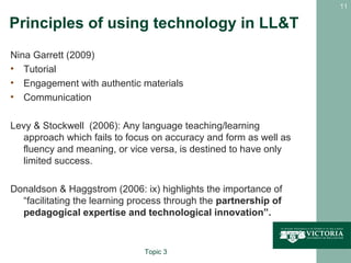 11

Principles of using technology in LL&T
Nina Garrett (2009)
• Tutorial
• Engagement with authentic materials
• Communication

Levy & Stockwell (2006): Any language teaching/learning
  approach which fails to focus on accuracy and form as well as
  fluency and meaning, or vice versa, is destined to have only
  limited success.

Donaldson & Haggstrom (2006: ix) highlights the importance of
  “facilitating the learning process through the partnership of
  pedagogical expertise and technological innovation”.


                               Topic 3
 