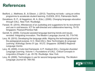 References
Bedford, J., Matthews, B., & Gibson, J. (2012). Teaching not tools - using an online
   programme to accelerate student learning. CLESOL 2012, Palmerston North.
Donaldson, R. P., & Haggstrom, M. A. (Eds.). (2006). Changing language education
   through CALL. New York: Routledge.
Fareed, W. (2010). Affordances of an audioblog and suggestions for its recruitment
   and use in oral lessons. ICT for self-directed and collaborative learning, 70-79.
   Singapore: Pearson/Prentice Hall.
Garrett, N. (2009). Computer-assisted language learning trends and issues
   revisited: Integrating innovation. The Modern Language Journal, 93, 719-740.
Levy, M. (2010). Developing the language skills: Aligning the technological tool to
   the pedagogical purpose. In C. Ward (Ed.), New Technologies & Language
   Learning. Anthology Series 51 (pp. 16-27). Singapore: SEAMEO Regional
   Language Centre.
Levy, M. (2009). A tutor-tool framework. In P. Hubbard (Ed.), Computer-Assisted
   Language Learning, Volume 1, Foundations of CALL. Critical Concepts in
   Linguistics (Chapter 2, pp. 45-78). Routledge. New York.
Levy, M. (2009). Technologies in use for second language learning. The Modern
   Language Journal 93: 769-782.
 