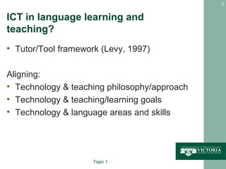 3


ICT in language learning and
teaching?
• Tutor/Tool framework (Levy, 1997)

Aligning:
• Technology & teaching philosophy/approach
• Technology & teaching/learning goals
• Technology & language areas and skills




                     Topic 1
 