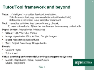 4


Tutor/Tool framework and beyond
Tutor: 1) ‘intelligent’ – provides feedback/evaluation;
       2) includes content, e.g. contains dictionaries/libraries/data)
       3) teacher involvement is not critical or redundant
Tool: 1) enables activities, improves efficiency of work;
      2) does not evaluate; 3) teacher involvement is necessary or desirable
Digital content / repositories / databases
• Video: TED, YouTube, Vimeo
• Image repositories: Flicr, ArtStor, Google Images
• Music repositories: NaxosMusic
• Text: Project Gutenberg, Google books
Blends
• Content + tutor
• Tutor + tool
Virtual Learning Environments/Learning Management Systems
• Moodle, Blackboard, Sakai, Desire2Learn,
    Drupal, Instructure
                                   Topic 1
 