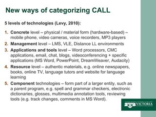 New ways of categorizing CALL
5 levels of technologies (Levy, 2010):

1. Concrete level – physical / material form (hardware-based) –
   mobile phone, video cameras, voice recorders, MP3 players
2. Management level – LMS, VLE, Distance LL environments
3. Applications and tools level – Word processors, CMC
   applications, email, chat, blogs, videoconferencing + specific
   applications (MS Word, PowerPoint, DreamWeaver, Audacity)
4. Resource level – authentic materials, e.g. online newspapers,
   books, online TV, language tutors and website for language
   learning
5. Component technologies – form part of a larger entity, such as
   a parent program, e.g. spell and grammar checkers, electronic
   dictionaries, glosses, multimedia annotation tools, reviewing
   tools (e.g. track changes, comments in MS Word).
 