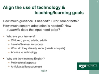 7


Align the use of technology &
               teaching/learning goals
How much guidance is needed? Tutor, tool or both?
How much content adaptation is needed? How
  authentic does the input need to be?
• Who are your learners?
  – Children, young adults, adults
  – Level of learner autonomy
  – What do they already know (needs analysis)
  – Access to technology

• Why are they learning English?
  – Motivational aspects
  – Anticipated language use
                             Topic 1
 
