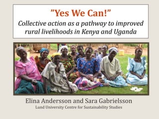 ”Yes We Can!”Collective action as a pathway to improved rural livelihoods in Kenya and Uganda  Elina Andersson and Sara GabrielssonLund University Centre for Sustainability Studies 