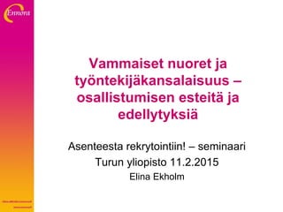 Vammaiset nuoret ja
työntekijäkansalaisuus –
osallistumisen esteitä ja
edellytyksiä
Asenteesta rekrytointiin! – seminaari
Turun yliopisto 11.2.2015
Elina Ekholm
 